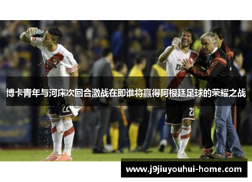 博卡青年与河床次回合激战在即谁将赢得阿根廷足球的荣耀之战